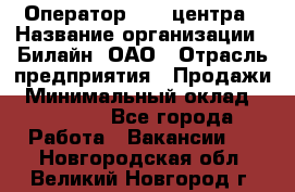 Оператор Call-центра › Название организации ­ Билайн, ОАО › Отрасль предприятия ­ Продажи › Минимальный оклад ­ 15 000 - Все города Работа » Вакансии   . Новгородская обл.,Великий Новгород г.